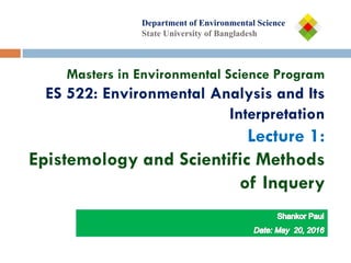 Department of
Department of Environmental Science
State University of Bangladesh
Masters in Environmental Science Program
ES 522: Environmental Analysis and Its
Interpretation
Lecture 1:
Epistemology and Scientific Methods
of Inquery
 