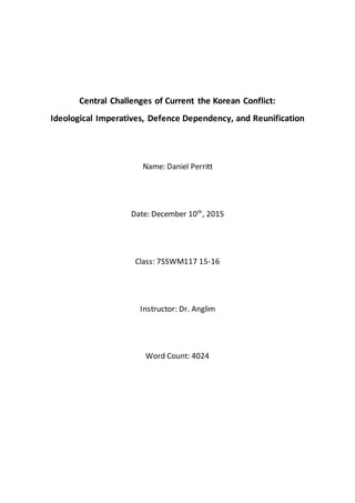 Central Challenges of Current the Korean Conflict:
Ideological Imperatives, Defence Dependency, and Reunification
Name: Daniel Perritt
Date: December 10th
, 2015
Class: 7SSWM117 15-16
Instructor: Dr. Anglim
Word Count: 4024
 