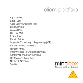 !
Marketing and Brand Strategies
client portfolio
Agra Limited
Safari Den
Auas Valley Shopping Mall
Broll Namibia
Wernhil Park
Carl List Mall
Pick n Pay
Peralin Paints
Industrial Consulting & Engineering (ICE)
Adrian & Meyer Jewellers
I Dream Africa
PharmAccess Foundation Namibia
Analytical Laboratory Services
Health Africa (Mauritius)
Nedbank Namibia
Starlite
 