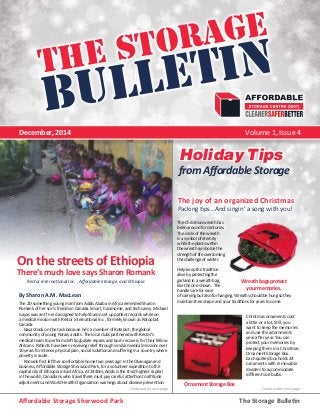 The StorageThe Storage 
BULLETIN 
December, 2014 Volume 1, Issue 4 
On the streets of Ethiopia 
There’s much love says Sharon Romank 
The 20-something young man from Addis Ababa in Africa reminded Sharon 
Romank of her son’s friends in Canada. Smart, handsome, and tech savvy. Michael 
Isayas was an IT nerd assigned to help Sharon set up patient records while on 
a medical mission with Restor International Inc , formerly known as Rotoplast 
Canada. 
Isayas took on the task because he’s a member of Rotaract, the global 
community of young Rotary adults. The local clubs partnered with Restor’s 
medical team to perform cleft lip/palate repairs and burn recovery for their fellow 
Africans. Patients have been receiving relief through similar medical missions over 
10 years for intense physical pain, social isolation and suffering in a country where 
poverty is acute. 
Romank first left her comfortable home two years ago in the Okanagan and 
business, Affordable Storage Sherwood Park, for a volunteer expedition to the 
capital city of Ethiopia in East Africa. At 2440m, Addis is the third highest capital 
in the world; Canadians who travel there must pay careful attention to altitude 
adjustments and World Health Organization warnings about disease prevention. 
from Affordable Storage 
The joy of an organized Christmas 
Packing tips…And singin’ a song with you! 
Wreath bags protect 
your memories. 
Ornament Storage Box 
Continued on next page Continued on next page 
By Sharon A.M. MacLean 
The Christmas wreath has 
been around for centuries. 
The circle of the wreath 
is a symbol of eternity 
while the plants within 
the wreath symbolize the 
strength of life overcoming 
the challenge of winter. 
Help keep the tradition 
alive by protecting the 
garland in a wreath bag, 
like the one shown. The 
handles are for ease 
of carrying but also for hanging. Wreaths should be hung so they 
maintain their shape and your traditions for years to come. 
Christmas ornaments cost 
a little or a lot. Still, you 
want to keep the memories 
and use the adornments 
year after year. You can 
protect your memories by 
keeping them in a Christmas 
Ornament Storage Box. 
Each quilted box holds 24 
ornaments with removable 
dividers to accommodate 
different size bulbs. 
Restor International Inc. , Affordable Storage, and Ethiopia 
Holiday Tips 
Affordable Storage Sherwood Park The Storage Bulletin 
 