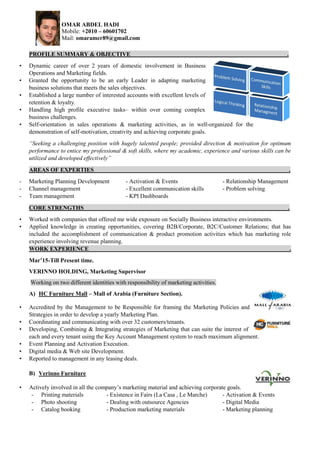 OMAR ABDEL HADI
Mobile: +2010 – 60601702
Mail: omaramer89@gmail.com
PROFILE SUMMARY & OBJECTIVE .
• Dynamic career of over 2 years of domestic involvement in Business
Operations and Marketing fields.
• Granted the opportunity to be an early Leader in adapting marketing
business solutions that meets the sales objectives.
• Established a large number of interested accounts with excellent levels of
retention & loyalty.
• Handling high profile executive tasks– within over coming complex
business challenges.
• Self-orientation in sales operations & marketing activities, as in well-organized for the
demonstration of self-motivation, creativity and achieving corporate goals.
“Seeking a challenging position with hugely talented people; provided direction & motivation for optimum
performance to entice my professional & soft skills, where my academic, experience and various skills can be
utilized and developed effectively”
AREAS OF EXPERTIES .
- Marketing Planning Development - Activation & Events - Relationship Management
- Channel management - Excellent communication skills - Problem solving
- Team management - KPI Dashboards
CORE STRENGTHS .
• Worked with companies that offered me wide exposure on Socially Business interactive environments.
• Applied knowledge in creating opportunities, covering B2B/Corporate, B2C/Customer Relations; that has
included the accomplishment of communication & product promotion activities which has marketing role
experience involving revenue planning.
WORK EXPERIENCE .
Mar’15-Till Present time.
VERINNO HOLDING, Marketing Supervisor
Working on two different identities with responsibility of marketing activities.
A) HC Furniture Mall – Mall of Arabia (Furniture Section).
• Accredited by the Management to be Responsible for framing the Marketing Policies and
Strategies in order to develop a yearly Marketing Plan.
• Coordinating and communicating with over 32 customers/tenants.
• Developing, Combining & Integrating strategies of Marketing that can suite the interest of
each and every tenant using the Key Account Management system to reach maximum alignment.
• Event Planning and Activation Execution.
• Digital media & Web site Development.
• Reported to management in any leasing deals.
B) Verinno Furniture
• Actively involved in all the company’s marketing material and achieving corporate goals.
- Printing materials - Existence in Fairs (La Casa , Le Marche) - Activation & Events
- Photo shooting - Dealing with outsource Agencies - Digital Media
- Catalog booking - Production marketing materials - Marketing planning
 