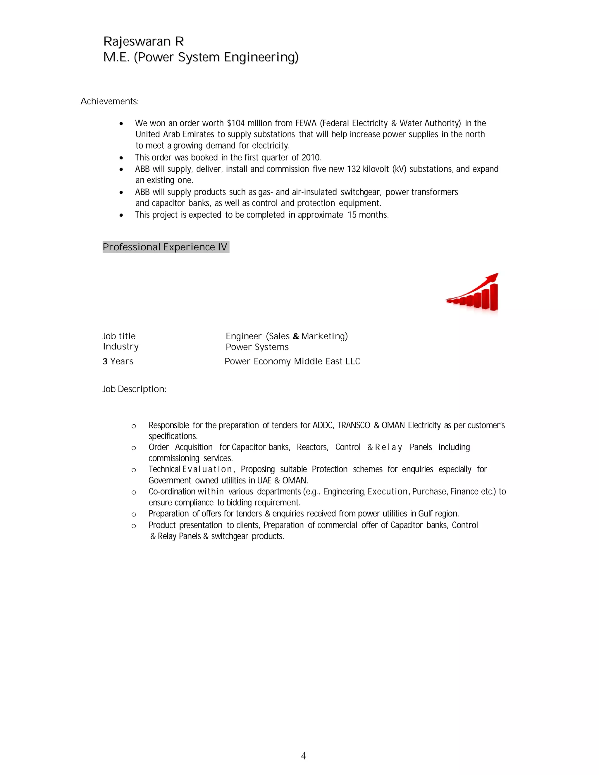 RRaajjeesswwaarraann RR
MM..EE.. ((PPoowweerr SSyysstteemm EEnnggiinneeeerriinngg))
4
Achievements:
We won an order worth $104 million from FEWA (Federal Electricity & Water Authority) in the
United Arab Emirates to supply substations that will help increase power supplies in the north
to meet a growing demand for electricity.
This order was booked in the first quarter of 2010.
ABB will supply, deliver, install and commission five new 132 kilovolt (kV) substations, and expand
an existing one.
ABB will supply products such as gas- and air-insulated switchgear, power transformers
and capacitor banks, as well as control and protection equipment.
This project is expected to be completed in approximate 15 months.
Professional Experience IV
Job title
Industry
Engineer (Sales Marketing)
Power Systems
Years Power Economy Middle East LLC
Job Description:
o Responsible for the preparation of tenders for ADDC, TRANSCO & OMAN Electricity as per customer’s
specifications.
o Order Acquisition for Capacitor banks, Reactors, Control & R e l a y Panels including
commissioning services.
o Technical Ev al uat ion , Proposing suitable Protection schemes for enquiries especially for
Government owned utilities in UAE & OMAN.
o Co-ordination within various departments (e.g., Engineering, Execution, Purchase, Finance etc.) to
ensure compliance to bidding requirement.
o Preparation of offers for tenders & enquiries received from power utilities in Gulf region.
o Product presentation to clients, Preparation of commercial offer of Capacitor banks, Control
& Relay Panels & switchgear products.
 