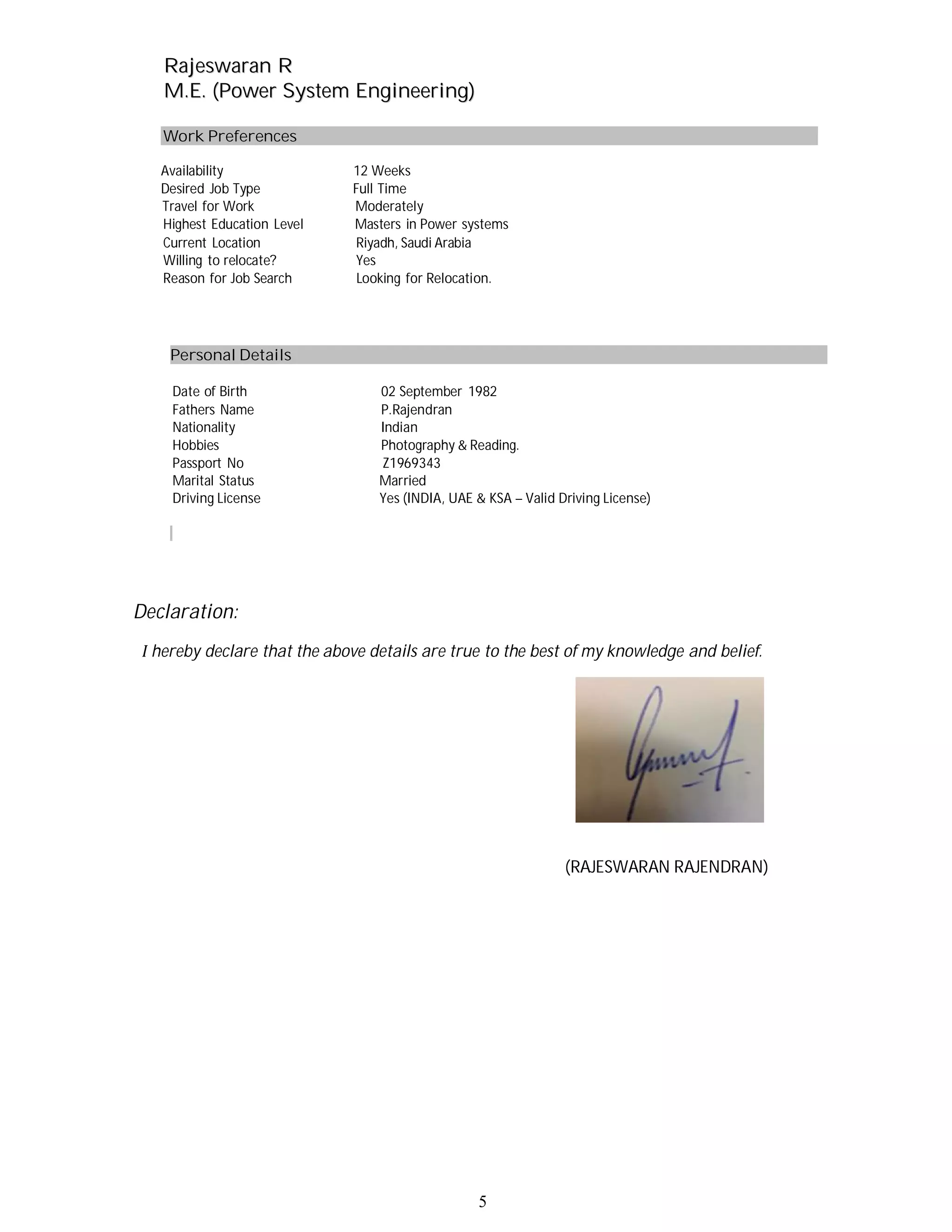 RRaajjeesswwaarraann RR
MM..EE.. ((PPoowweerr SSyysstteemm EEnnggiinneeeerriinngg))
5
Work Preferences
Availability 12 Weeks
Desired Job Type Full Time
Travel for Work Moderately
Highest Education Level Masters in Power systems
Current Location Riyadh, Saudi Arabia
Willing to relocate? Yes
Reason for Job Search Looking for Relocation.
Personal Details
Date of Birth 02 September 1982
Fathers Name P.Rajendran
Nationality Indian
Hobbies Photography & Reading.
Passport No Z1969343
Marital Status Married
Driving License Yes (INDIA, UAE & KSA – Valid Driving License)
Declaration:
hereby declare that the above details are true to the best of my knowledge and belief.
(RAJESWARAN RAJENDRAN)
 