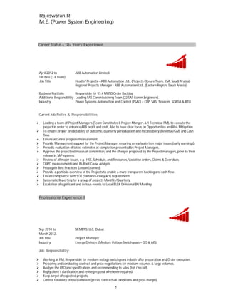 RRaajjeesswwaarraann RR
MM..EE.. ((PPoowweerr SSyysstteemm EEnnggiinneeeerriinngg))
2
Career Status 10+ Years’ Experience
April 2012 to ABB Automation Limited.
Till date (3.8 Years).
Job Title Head of Projects – ABB Automation Ltd., (Projects Closure Team, KSA, Saudi Arabia).
Regional Projects Manager - ABB Automation Ltd., (Eastern Region, Saudi Arabia).
Business Portfolio Responsible for 93.4 MUSD Order Backlog.
Additional Responsibility Leading SAS Commissioning Team (22 SAS Comm.Engineers).
Industry Power Systems Automation and Control (PSAC) – CRP, SAS, Telecom, SCADA & RTU.
Current Job Roles & Responsibilities:
Leading a team of Project Managers (Team Constitutes 8 Project Mangers & 1 Technical PM), to execute the
project in order to enhance ABB profit and cash, Also to have clear focus on Opportunities and Risk Mitigation.
To ensure proper predictability of outcome, quarterly periodization and forcastability (Revenue/GM) and Cash
flow.
Ensure accurate progress measurement.
Provide Management support for the Project Manager, ensuring an early alert on major issues (early warnings).
Periodic evaluation of latest estimates at completion presented by Project Managers.
Approve the project estimates at completion, and the changes proposed by the Project managers, prior to their
release in SAP systems.
Review of all major issues, e.g., HSE, Schedule, and Resources, Variation orders, Claims & Over dues.
COPQ measurements and Its Root Cause Analysis.
Propagate Best Practices (Lesson Learned)
Provide a portfolio overview of the Projects to enable a more transparent backlog and cash flow.
Ensure compliance with SOX (Sarbanes-Oxley Act) requirements
Systematic Reporting for a group of projects Monthly/Quarterly.
Escalation of significant and serious events to Local BU & Divisional BU Monthly.
Professional Experience II
Sep 2010 to SIEMENS LLC, Dubai.
March 2012.
Job title Project Manager
Industry Energy Division (Medium Voltage Switchgears – GIS & AIS).
Job Responsibility:
Working as PM, Responsible for medium voltage switchgears in both offer preparation and Order execution.
Preparing and conducting contract and price negotiations for medium volumes & large volumes.
Analyze the RFQ and specifications and recommending to sales (bid / no bid).
Reply client’s clarification and revise proposal whenever required.
Keep target of expected projects.
Control reliability of the quotation (prices, contractual conditions and gross margin).
 