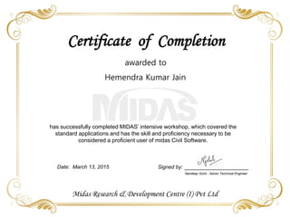 Signed by:
Nandeep Gohil - Senior Technical Engineer
Certificate of Completion
has successfully completed MIDAS’ intensive workshop, which covered the
standard applications and has the skill and proficiency necessary to be
considered a proficient user of midas Civil Software.
Date: March 13, 2015
Midas Research & Development Centre (I) Pvt Ltd
awarded to
Hemendra Kumar Jain
 