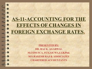 AS-11-ACCOUNTING FOR THE 
EFFECTS OF CHANGES IN 
FOREIGN EXCHANGE RATES. 
PRESENTED BY: 
DR. RAJ K. AGARWAL 
M.COM FCA, FCS,AICWA,LLB,Phd. 
M/S RAKESH RAJ & ASSOCIATES 
CHARTERED ACCOUNTANTS 
 