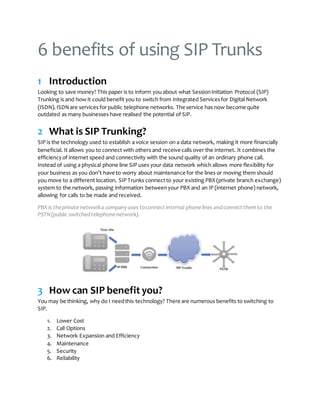 6 benefits of using SIP Trunks
1 Introduction
Looking to save money? This paper is to inform you about what SessionInitiation Protocol (SIP)
Trunking is and how it could benefit you to switch from Integrated Servicesfor Digital Network
(ISDN).ISDNare services for public telephone networks. The service has now become quite
outdated as many businesses have realised the potential of SIP.
2 What is SIP Trunking?
SIP is the technology used to establish a voice session on a data network, making it more financially
beneficial. It allows you to connect with others and receive calls over the internet. It combines the
efficiencyof internet speed and connectivity with the sound quality of an ordinary phone call.
Instead of using a physical phone line SIP uses your data network which allows more flexibility for
your business as you don’t have to worry about maintenance for the lines or moving them should
you move to a different location. SIP Trunks connectto your existing PBX (private branch exchange)
system to the network, passing information betweenyour PBX and an IP (internet phone) network,
allowing for calls to be made and received.
PBX is theprivate networka companyuses toconnect internal phonelines andconnect themto the
PSTN(public switchedtelephonenetwork).
3 How can SIP benefit you?
You may be thinking, why do I needthis technology? There are numerous benefits to switching to
SIP.
1. Lower Cost
2. Call Options
3. Network Expansion and Efficiency
4. Maintenance
5. Security
6. Reliability
 