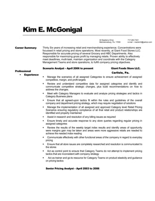 Kim E. McGonigal
Career Summary Thirty Six years of increasing retail and merchandising experience. Concentrations were
focussed in retail pricing and store operations. Most recently, at Giant Food Stores LLC.
Responsible for accurate pricing of several Grocery and HBC Departments. Also
responsible for maximizing gross profit by managing retails. Proven ability to effectively
meet deadlines, multi-task, maintain organization and coordinate with the Category
Management Teams and store operations, to fulfill company pricing objectives.
Professional
 Experience
Scenario Analyst – April 2006 to present Giant Foods Store LLC.
Carlisle, Pa.
 Manage the scenarios of all assigned Categories to ensure achievement of assigned
competitive, margin, and profit targets
 Review and understand competitive data for assigned categories and identify and
communicate competitive strategic changes, plus build recommendations on how to
address the changes.
 Meet with Category Managers to evaluate and analyze pricing strategies and tactics in
Category Business plans
 Ensure that all agreed-upon tactics fit within the rules and guidelines of the overall
company and department pricing strategy, which may require negotiation of solutions
 Manage the implementation of all assigned and approved Category level Retail Pricing
Scenarios ensuring regulatory compliance of all final retail and product relationships are
identified and properly maintained
 Assist in research and resolution of any billing issues as required
 Ensure timely and accurate response to any store queries regarding regular pricing in
assigned categories
 Review the results of the weekly target index results and identify areas of opportunity
were margins gain may be taken and areas were more aggressive retails are needed to
achieve the needed index reading
 Communicate effectively with other functional areas of the company in regard to everyday
pricing
 Ensure that all store issues are completely researched and resolution is communicated to
the stores
 Act as control point to ensure that Category Teams do not attempt to implement pricing
tactics that are inconsistent with company strategy
 Act as trainer and go-to resource for Category Teams on product elasticity and guidance
on pricing tactics
Senior Pricing Analyst – April 2003 to 2006
717-283-7321
e-mail – mackim5@yahoo.com
40 Bayberry Drive
Mechanicsburg Pa. 17050
 