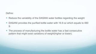Define:
 Reduce the variability of the DASANI water bottles regarding the weight
 DASANI provides the purified bottle water with 16.9 oz which equals to 480
g.
 The process of manufacturing the bottle water has a fast consecutive
pattern that might exist variations of weight(higher or lower).
 