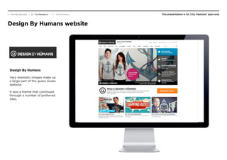 This presentation is for City Fashions’ eyes only1 - The Introduction | 2 - The Research | 3 - The Summary
Design By Humans website
Design By Humans
Very dramatic images make up
a large part of the guess Guess
website.
It was a theme that continued
through a number of preferred
sites.
 