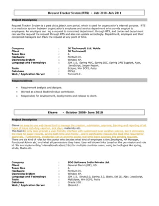 Project Description
Request Tracker System is a part clickz.jktech.com portal, which is used for organization’s internal purpose. RTS
is a mediator system between organization’s employee and service department who provide support to
employees. An employee can log a request to concerned department through RTS, and concerned department
can see the request the request through RTS and also can update accordingly. Department, employee and their
concerned managers can track the request at any point of time.
Company : JK Technosoft Ltd. Noida
Client : JK Technosoft
Team Size : 6.
Hardware : Pentium IV.
Operating System : Window XP.
Language and Technology : JDK 1.5, Spring MVC, Spring IOC, Spring DAO Support, Ajax,
JavaScript, Jasper Report.
Tools : Eclipse, Win SCP3, Putty
Database : MYSql .
Web / Application Server : Tomcat5.X .
Responsibilities
• Requirement analysis and designe.
• Worked as a track lead/individual contributor.
• Responsible for development, deployments and release to client.
Project Description
Eleave an easy-to-use web-based tool to manage the creation, submission, approval, tracking and reporting of all
types of leave including vacation, sick days, maternity etc.
This tool not only does provide a user-friendly interface with customized local vacation policies, but it eliminates
the need for paper records, saving both time and money-, and it significantly reduces the lead time required for
approvals. Furthermore, employees can at anytime access real-time leave balances and pending requests.
There are six kind of roles for this portal who decides what kind of employee is this(Employee, HR Manager,
Functional Admin etc) and what all permissions they have. User will shown links based on the permission and role
id. We are implementing Internationalization(i18n) for multiple countries users, using technologies like spring,
struts, Ibatis etc.
Company : SDG Software India Private Ltd.
Client : General Electric(GE), US.
Team Size : 6.
Hardware : Pentium IV.
Operating System : Window XP.
Language and Technology : JDK 1.5, Struts2.0, Spring 3.0, IBatis, Ext JS, Ajax, JavaScript,
Tools : MyEclipse, Win SCP3, Putty
Database : Oracle 10G .
Web / Application Server : JBoss4.0 .
Eleave - October 2008- June 2010
Request Tracker System (RTS) - July 2010- July 2011
 