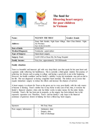 TG. Pham Thi Bich Tram. 2006
Name: NGUYEN THI TRUC Gender: female
Address:
Xuan Tinh Hamlet, Nghi Xuan Village. Dien Chau District. Nghe
An Province
Tel: 0120.3214.891
Date of birth: 05/02/2007
Medical Diagnosis: Ventricular septal defect
Type of Surgery: Open-heart surgery
Surgery Cost: 2,620 USD at Hoan My Da Nang Hospital
Family income: Very low, approximately 20 USD/month
Family situation:
Tram is a beautiful and innocent girl with very deep black eyes that speak for her pure heart and
a genuine smile reflecting her humbleness. She is currently a third-grade student. Her journey of
achieving her dreams such as going to college and having a good job, is just at the beginning.
However, her health condition and her family’s inability to pay her treatments may put an end to
her life. She was diagnosed as having congenital heart anomaly. The defects are so severe that
require immediate surgery to reduce the effects and increase the chances of survival.
A heart surgery is a dream for Tram as she grows up in a very poor family with the only source
of income is farming. Tram’s mother has to stay home to take care of her; thus, it worsens the
family’s financial situation when only her father works to make money for the entire family.
Currently, Tram’s life has been put in jeopardy, as the surgery has been delayed due to the
expensive operation cost. Therefore, Tram’s and her family’s only hope is the financial
assistance of generous donors in helping her have a lifesaving heart surgery.
Sponsors - Mr.Tony Hsun
Post- surgery information: - Admission date:
- Surgery date:
- Date of discharge:
The fund for
lifesaving heart surgery
for poor children
in Vietnam
 