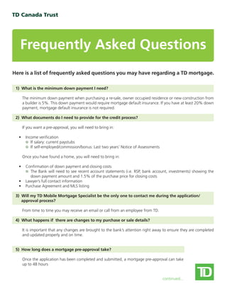 Frequently Asked Questions
Here is a list of frequently asked questions you may have regarding a TD mortgage.
1) What is the minimum down payment I need?
The minimum down payment when purchasing a re-sale, owner occupied residence or new construction from
a builder is 5%. This down payment would require mortgage default insurance. If you have at least 20% down
payment, mortgage default insurance is not required.
2) What documents do I need to provide for the credit process?
If you want a pre-approval, you will need to bring in:
• Income verification
If salary: current paystubs
If self-employed/commission/bonus: Last two years’ Notice of Assessments
Once you have found a home, you will need to bring in:
• Confirmation of down payment and closing costs
The Bank will need to see recent account statements (i.e. RSP, bank account, investments) showing the
down payment amount and 1.5% of the purchase price for closing costs
• Lawyer’s full contact information
• Purchase Agreement and MLS listing
3) Will my TD Mobile Mortgage Specialist be the only one to contact me during the application/
approval process?
From time to time you may receive an email or call from an employee from TD.
4) What happens if there are changes to my purchase or sale details?
It is important that any changes are brought to the bank’s attention right away to ensure they are completed
and updated properly and on time.
5) How long does a mortgage pre-approval take?
Once the application has been completed and submitted, a mortgage pre-approval can take
up to 48 hours
continued...
 