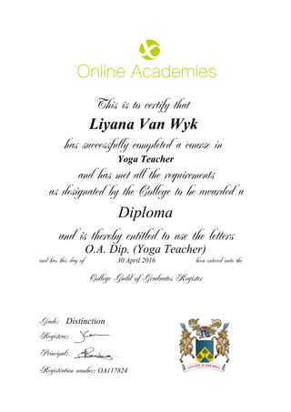 This is to certify that
Liyana Van Wyk
has successfully completed a course in
Yoga Teacher
and has met all the requirements
as designated by the College to be awarded a
Diploma
and is thereby entitled to use the letters
O.A. Dip. (Yoga Teacher)
and has this day of been entered onto the30 April 2016
Distinction
College Guild of Graduates Register
Grade:
Registrar:
Principal:
Registration number: OA117824
 