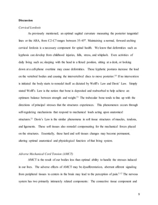 9
Discussion
Cervical Lordosis
As previously mentioned, an optimal sagittal curvature measuring the posterior tangential
lines or the ARA, from C2-C7 ranges between 35-45°. Maintaining a normal, forward-arching
cervical lordosis is a necessary component for spinal health. We know that deformities such as
kyphosis can develop from childhood injuries, falls, stress, and whiplash. Even activities of
daily living such as; sleeping with the head in a flexed position, sitting at a desk, or looking
down at a cell-phone overtime may cause deformities. These kyphotic postures increase the load
on the vertebral bodies and causing the intervertebral discs to move posterior.10 If no intervention
is initiated the body starts to remodel itself as dictated by Wolff’s Law and Davis’ Law. Simply
stated Wolff’s Law is the notion that bone is deposited and reabsorbed to help achieve an
optimum balance between strength and weight.21 The trabecular bone tends to line up with the
directions of principal stresses that the structures experiences. This phenomenon occurs through
self-regulating mechanisms that respond to mechanical loads acting upon anatomical
structures.21 Davis’s Law is the similar phenomena in soft tissue structures of muscles, tendons,
and ligaments. These soft tissues also remodel compensating for the mechanical forces placed
on the structures. Essentially, these hard and soft tissues changes may become permanent,
altering optimal anatomical and physiological function of that living system.
Adverse Mechanical Cord Tension (AMCT)
AMCT is the result of our bodies less than optimal ability to handle the stresses induced
in our lives. The adverse effects of AMCT may be dysafferentation, aberrant afferent signaling
from peripheral tissues to centers in the brain may lead to the perception of pain.5,12 The nervous
system has two primarily intimately related components: The connective tissue component and
 