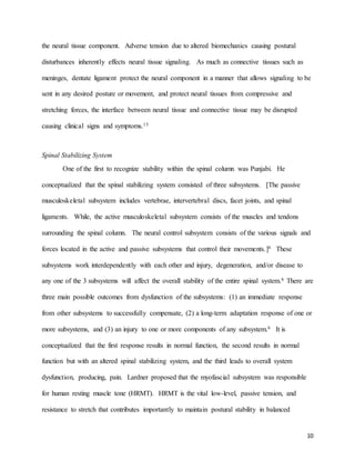 10
the neural tissue component. Adverse tension due to altered biomechanics causing postural
disturbances inherently effects neural tissue signaling. As much as connective tissues such as
meninges, dentate ligament protect the neural component in a manner that allows signaling to be
sent in any desired posture or movement, and protect neural tissues from compressive and
stretching forces, the interface between neural tissue and connective tissue may be disrupted
causing clinical signs and symptoms.13
Spinal Stabilizing System
One of the first to recognize stability within the spinal column was Punjabi. He
conceptualized that the spinal stabilizing system consisted of three subsystems. [The passive
musculoskeletal subsystem includes vertebrae, intervertebral discs, facet joints, and spinal
ligaments. While, the active musculoskeletal subsystem consists of the muscles and tendons
surrounding the spinal column. The neural control subsystem consists of the various signals and
forces located in the active and passive subsystems that control their movements.]6 These
subsystems work interdependently with each other and injury, degeneration, and/or disease to
any one of the 3 subsystems will affect the overall stability of the entire spinal system.6 There are
three main possible outcomes from dysfunction of the subsystems: (1) an immediate response
from other subsystems to successfully compensate, (2) a long-term adaptation response of one or
more subsystems, and (3) an injury to one or more components of any subsystem.6 It is
conceptualized that the first response results in normal function, the second results in normal
function but with an altered spinal stabilizing system, and the third leads to overall system
dysfunction, producing, pain. Lardner proposed that the myofascial subsystem was responsible
for human resting muscle tone (HRMT). HRMT is the vital low-level, passive tension, and
resistance to stretch that contributes importantly to maintain postural stability in balanced
 