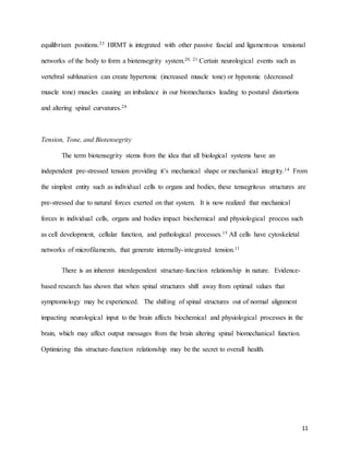 11
equilibrium positions.23 HRMT is integrated with other passive fascial and ligamentous tensional
networks of the body to form a biotensegrity system.20, 21 Certain neurological events such as
vertebral subluxation can create hypertonic (increased muscle tone) or hypotonic (decreased
muscle tone) muscles causing an imbalance in our biomechanics leading to postural distortions
and altering spinal curvatures.24
Tension, Tone, and Biotensegrity
The term biotensegrity stems from the idea that all biological systems have an
independent pre-stressed tension providing it’s mechanical shape or mechanical integrity.14 From
the simplest entity such as individual cells to organs and bodies, these tensegritous structures are
pre-stressed due to natural forces exerted on that system. It is now realized that mechanical
forces in individual cells, organs and bodies impact biochemical and physiological process such
as cell development, cellular function, and pathological processes.15 All cells have cytoskeletal
networks of microfilaments, that generate internally-integrated tension.11
There is an inherent interdependent structure-function relationship in nature. Evidence-
based research has shown that when spinal structures shift away from optimal values that
symptomology may be experienced. The shifting of spinal structures out of normal alignment
impacting neurological input to the brain affects biochemical and physiological processes in the
brain, which may affect output messages from the brain altering spinal biomechanical function.
Optimizing this structure-function relationship may be the secret to overall health.
 