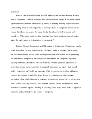 12
Conclusion
Cervical curve restoration leading to health improvements has been illustrated in many
areas of chiropractic. Different techniques have proven to restore function in the central nervous
system and remove vertebral subluxations by directly or indirectly focusing on postural curves.
Understanding principles and components of neurology allows all chiropractic practitioners to
balance the different subsystems that create stability throughout the body’s anatomy and
physiology. While patient care is provided on an individual basis, optimizing tone and tension
within the whole system is the foundation for chiropractic.25
Initiating Network Entrainments and SRI sessions in the beginning of patient care may be
beneficial to allow a persons system to relax. The body’s ability to reconnect, self-recognize,
and self-correct patterns reduces global tension patterns in the body system. before progressing
into more manual manipulation and using devices to administer the chiropractic adjustment,
reducing the tension, allowed this individual to receive structural correction adjustments to
restore their cervical curve, reduce their neurological impairment, and improve their overall
health. Improving one’s health and expression of life by removing the vertebral subluxation
complex, so eloquently described by Simon Senzon as [A misalignment of one or more
articulations of the spinal column or its immediate weight-bearing articulations, to a degree less
than a luxation, which by inference causes alteration of nerve function and interference to the
transmission of mental impulses, resulting in a lessening of the body's innate ability to express its
maximum health potential],26 is the essence of chiropractic.
 