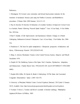 13
References:
1. Morningstar M. Cervical curve restoration and forward head posture reduction for the
treatment of mechanical thoracic pain using the Pettibon Corrective and Rehabilitative
procedures. J Chiropr Med. 2002 Summer; 3(1):113-115.
2. Ray K. Knowles D. Knowles R. Reduction of a Lumbar Scoliosis & Improved Cervical Curve
in a Geriatric Patient Following Network Spinal Analysis™ Care: A Case Study. A Vert Sublux
Res. 2010 Jun.
3.Pauli Y. Quality of Life Improvements and Spontaneous Lifestyle Changes in a Patient
Undergoing Subluxation-Centered Chiropractic Care: A Case Study. J Vert Sublux Res. 2006
Oct.
4. Henderson C. The basis for spinal manipulation: Chiropractic perspective of indications and
theory. J Electromyogr Kinesiol. 2012;22(5):632-642.
5. Brieg A. Adverse Mechanical Tension in the Central Nervous System, Almqvist and Wiksell.
Stockholm 1978.
6. Panjabi M. The Stabilizing System of the Spine. Part I. Function, Dysfunction, Adaptation,
and Enhancement. J Spinal Disord Tech. 1992;5(4):383-389. doi:10.1097/00002517-199212000-
00001.
7. Kaplan KM, Jeffrey M, Spivak K, Bendo J. Embryology Of The Spine And Associated
Congenital Abnormalities'. Spine J. 2005: 564-576.
8. University of Maryland Medical Center. Cervical Kyphosis [Internet]. 2015 [cited 13 January
2015]. Available from: http://umm.edu/programs/spine/health/guides/cervical-kyphosis
9. Yochum T, Rowe L. Yochum and Rowe's essentials of skeletal radiology. Philadelphia:
Lippincott/Williams & Wilkins; 2005.
 