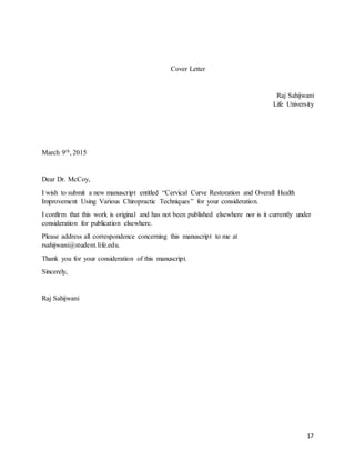 17
Cover Letter
Raj Sahijwani
Life University
March 9th, 2015
Dear Dr. McCoy,
I wish to submit a new manuscript entitled “Cervical Curve Restoration and Overall Health
Improvement Using Various Chiropractic Techniques” for your consideration.
I confirm that this work is original and has not been published elsewhere nor is it currently under
consideration for publication elsewhere.
Please address all correspondence concerning this manuscript to me at
rsahijwani@student.life.edu.
Thank you for your consideration of this manuscript.
Sincerely,
Raj Sahijwani
 