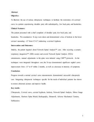 1
Abstract
Objective:
To illustrate the use of various chiropractic techniques to facilitate the restoration of a cervical
curve in a patient experiencing shoulder pain with radiculopathy, low back pain, and headaches.
Clinical Features:
The patient presented with a chief complaint of shoulder pain, low back pain, and
headaches. Pre-examination X-rays were taken and demonstrated a loss of lordosis in the lower
cervical measuring -13° from C5-C7, indicating a cervical kyphosis.
Intervention and Outcomes:
Initially, the patient inquired about Network Spinal Analysis™ care. After receiving a somato-
respiratory integration™ (SRI) session and several Network Spinal Analysis (NSA)
entrainments, manual adjustments to the spine were initiated using CBP™ protocols. As the
techniques were integrated throughout care, the X-rays demonstrated significant sagittal curve
improvement from -13° to 0° within 2 months, as well as a decrease in intensity of symptoms.
Conclusion:
Progress towards a normal cervical curve measurements demonstrated successful chiropractic
care. Integrating chiropractic techniques specific for the needs of individual patients has shown
to restore abnormal posture and improve health.
Key words:
Chiropractic, Cervical curve, cervical kyphosis, lordosis, Network Spinal Analysis, Mirror Image
Adjustments, Harrison Spine Model, Radiography, Denneroll, Adverse Mechanical Tension,
Subluxation.
 