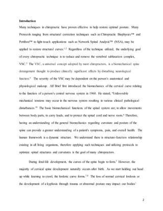 2
Introduction
Many techniques in chiropractic have proven effective to help restore optimal posture. Many
Protocols ranging from structural correction techniques such as Chiropractic Biophysics™ and
Pettibon™ to light-touch applications such as Network Spinal Analysis™ (NSA), may be
applied to restore structural curves.1,2 Regardless of the technique utilized, the underlying goal
of every chiropractic technique is to reduce and remove the vertebral subluxation complex,
VSC.3 The VSC, a universal concept adopted by most chiropractors, is a biomechanical spine
derangement thought to produce clinically significant effects by disturbing neurological
function.4 The severity of the VSC may be dependent on the person’s anatomical and
physiological makeup. Alf Brief first introduced the biomechanics of the cervical curve relating
to the function of a person’s central nervous system in 1960. He stated, “Unfavorable
mechanical tensions may occur in the nervous system resulting in various clinical pathological
disturbances.”5 The basic biomechanical functions of the spinal system are; to allow movements
between body parts, to carry loads, and to protect the spinal cord and nerve roots.6 Therefore,
having an understanding of the general biomechanics regarding curvature and posture of the
spine can provide a greater understanding of a patient's symptoms, pain, and overall health. The
human framework is a dynamic structure. We understand there is structure-function relationship
existing in all living organisms, therefore applying such techniques and utilizing protocols to
optimize spinal structures and curvatures is the goal of many chiropractors.
During fetal-life development, the curves of the spine begin to form.7 However, the
majority of cervical spine development naturally occurs after birth. As we start holding our head
up while learning to crawl, the lordotic curve forms.7,8 The loss of normal cervical lordosis or
the development of a kyphosis through trauma or abnormal posture may impact our bodies’
 
