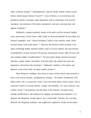 3
ability to function properly.7,8 Radiographically, using the Drexler method, an ideal cervical
lordosis should measure between 35 and 45°.9 A loss of lordosis, or a reversed neck curve
predisposes patients to premature spinal degeneration (due to outstretching of the posterior
musculature and contracture of the anterior musculature), neck pain, and tension-type and
migraine headaches.10
Additionally, constant mechanical traction on the spinal cord from increased kyphotic
curves puts pressure on nerve tissues, which results in a decreased threshold for nerve firing and
increased sympathetic tone.11 Adverse Mechanical Tension in the connective tissues causes
increased tension in the neural tissues.5,12 Moreover, this increased stretch or traction in the
spinal cord through holding abnormal positions such as a cervical kyphosis will cause increases
in intramedullary pressure, increased CSF pressure, and increased pressure within the nerve cell,
and eventually leading to dysafferentation.12 The most typical changes observed as postural
distortions continue include osteoarthritis of the facet joints with reduced joint space and
degenerative intervertebral disc narrowing.10 Additionally, instability of the muscles and
ligaments in the cervical spine will impact optimal curvatures.6
Many chiropractic techniques have proven to restore cervical lordosis using protocols to
focus on the osseous, muscular, and ligamentous structures. The founder of chiropractic D.D.
Palmer stated, “Life is an expression of tone. Tone is the normal degree of nerve tension. Tone is
expressed in function by normal elasticity, strength, and excitability…the cause of disease is any
variation in tone.”14 By optimizing tone and tension in the connective and neural tissues,
reducing dysafferentation, and simultaneously applying correctional-based adjustments, it is
theorized that chiropractic can help improve one’s overall health. Therefore, this case study
illustrated how integrating techniques such as light-touch applications to help ease the patient
 