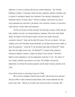 6
applications is to focus on reducing and removing vertebral subluxations. The ‘Vertebral
Subluxation Complex’ is a theoretical model with many components, ultimately describing a loss
or reduction in neurological integrity due to alterations in the anatomical, physiological, and
biochemical function of a living system.17 Moreover, techniques and protocols were used to
restore appropriate tone and tension in the patients’ active and passive structures to correct those
spinal structures to reduce spinal cord compression.
The first visit focused on having the patient relax and regain awareness of their mind and
body. Included in the visit was a Somato-Respiratory Integration, SRI, session which Donald
Epstein, the founder of Network Spinal Analysis, derived for this specific mind-body
reconnection intention.18 Along with this initial SRI session, NSA care was initiated. NSA uses
a phasing system and as the patient progressed through care, the phases become more complex to
match the progression.18 Around the 9th visit, the patient began using the Denneroll™ orthotic
help restore the sagittal cervical curve. The DennerollTM is a orthotic device adopted by
Chiropractic Biophysics founders to support the optimal cervical curvature.19 Diversified
bilateral cervical manipulations were also implemented around the 11th visit. This window of
care is mainly correlated to pre and post x-rays taken. The techniques and protocols
implemented were derived from patient presentation and also spinal curvatures presented on the
x-rays.
Somato (Body) Respiratory (Breathing) Integration™ (SRI)
SRI is an exercise designed to help the brain reconnect with the body and its experience.
The goal of SRI is to help an individual develop lifetime skills to better understand how they
perceive their reality. With the use of breath, touch, focused movement and attention, SRI
 