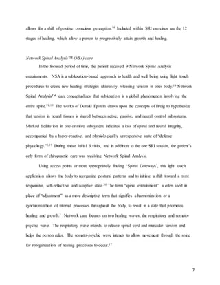 7
allows for a shift of positive conscious perception.16 Included within SRI exercises are the 12
stages of healing, which allow a person to progressively attain growth and healing.
Network Spinal Analysis™ (NSA) care
In the focused period of time, the patient received 9 Network Spinal Analysis
entrainments. NSA is a subluxation-based approach to health and well being using light touch
procedures to create new healing strategies ultimately releasing tension in ones body.19 Network
Spinal Analysis™ care conceptualizes that subluxation is a global phenomenon involving the
entire spine.18,19 The works of Donald Epstein draws upon the concepts of Breig to hypothesize
that tension in neural tissues is shared between active, passive, and neural control subsystems.
Marked facilitation in one or more subsystem indicates a loss of spinal and neural integrity,
accompanied by a hyper-reactive, and physiologically unresponsive state of “defense
physiology.”3,19 During those Initial 9 visits, and in addition to the one SRI session, the patient’s
only form of chiropractic care was receiving Network Spinal Analysis.
Using access points or more appropriately finding ‘Spinal Gateways’, this light touch
application allows the body to reorganize postural patterns and to initiate a shift toward a more
responsive, self-reflective and adaptive state.20 The term “spinal entrainment” is often used in
place of “adjustment” as a more descriptive term that signifies a harmonization or a
synchronization of internal processes throughout the body, to result in a state that promotes
healing and growth.3 Network care focuses on two healing waves; the respiratory and somato-
psychic wave. The respiratory wave intends to release spinal cord and muscular tension and
helps the person relax. The somato-psychic wave intends to allow movement through the spine
for reorganization of healing processes to occur.17
 