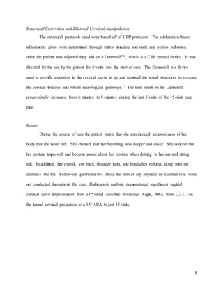8
Structural Correction and Bilateral Cervical Manipulation
The structural protocols used were based off of CBP protocols. The subluxation-based
adjustments given were determined through mirror imaging and static and motion palpation.
After the patient was adjusted they laid on a DennerollTM, which is a CBP created device. It was
directed for the use by the patient for 8 visits into the start of care. The Denneroll is a device
used to provide extension in the cervical curve to try and remodel the spinal structures to recreate
the cervical lordosis and retrain neurological pathways.17 The time spent on the Denneroll
progressively increased from 6 minutes to 8 minutes during the last 5 visits of the 15-visit care
plan.
Results
During the course of care the patient stated that she experienced an awareness of her
body that she never felt. She claimed that her breathing was deeper and easier. She noticed that
her posture improved and became aware about her posture when driving in her car and sitting
still. In addition, her overall, low back, shoulder pain, and headaches reduced along with the
dizziness she felt. Follow-up questionnaires about the pain or any physical re-examinations were
not conducted throughout the care. Radiograph analysis demonstrated significant sagittal
cervical curve improvement from a 0° initial Absolute Rotational Angle, ARA, from C2-C7 on
the lateral cervical projection to a 13° ARA in just 15 visits.
 