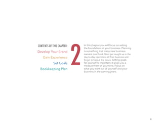 4
In this chapter you will focus on setting
the foundations of your business. Planning
is something that many new business
owners over look. Most get caught up in the
day-to-day operations of their business and
forget to look at the future, Setting goals
for yourself is important, it gives you a
measurement of your time. Focus on
what you want out of yourself and your
business in the coming years.
2
CONTENTS OF THIS CHAPTER:
Develop Your Brand
Gain Experience
Set Goals
Bookkeeping Plan
 