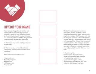 5
Your name and logo should be clear and
appropriate for your industry. Simple is
good. It is worth the cost of getting a logo
professionally designed. You want to stand
out and look professional. Most designers will
make business cards as well; get some.
1. Brainstorm your name and logo ideas on
Post it notes.
2. Determine your name and contact a
designer to get a logo and business cards
designed.
More Information and Resources:
•logoworks.com
•crowdspring.com
•odesk.com
•99designs.com
•elance.com
Most of these sites involve posting a
description of what you have in mind.
Designers then submit drafts, and you only
pay for the one you like. Once you pick one,
the designer can make further adjustments.
You can also set a price range of what you’re
willing to pay. Most of these sites have built-
in creative briefs – they make you describe
exactly what you want. But if you choose to
work with a designer in person (not on the
internet), you might want to draft your own
brief.
Include things like:
•a description of your business
•what you’ll be doing with the logo
•who your ideal customer is
•your core message or values
•anything you don’t want in your logo
•ideas or sketches you may have
DEVELOP YOUR BRAND
 