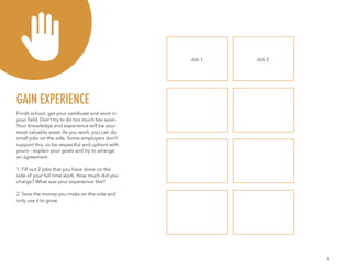 6
Finish school, get your certificate and work in
your field. Don’t try to do too much too soon.
Your knowledge and experience will be your
most valuable asset. As you work, you can do
small jobs on the side. Some employers don’t
support this, so be respectful and upfront with
yours – explain your goals and try to arrange
an agreement.
1. Fill out 2 jobs that you have done on the
side of your full time work. How much did you
charge? What was your expereince like?
2. Save the money you make on the side and
only use it to grow.
GAIN EXPERIENCE
Job 1 Job 2
 