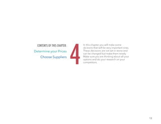 13
In this chapter you will make some
dicisions that will be very important ones.
These decisions are not set in stone and
can be changed but make them wisely.
Make sure you are thinking about all your
options and do your research on your
competitors.4
CONTENTS OF THIS CHAPTER:
Determine your Prices
Choose Suppliers
 