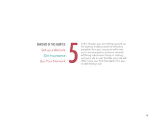 16
In this chapter you are setting yourself up
for success. A web pressence will allow
people to find you, insurance will cover
you in an emergency, and your network
will bring in business. Focus on making
sure your site in user friendly, your site will
often make your first impressions for you,
so don't cheap out.
5
CONTENTS OF THIS CHAPTER:
Set up a Website
Get Insureance
Use Your Network
 