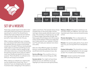 17
These days, people expect to be able to find
information about any product or service by
searching for it online. You should have a
website that looks professional and matches
your brand and image. You can set one up
yourself or have someone do it for you.
When creating a webiste for your company;
you must ask yourself, what is the purpose for
this website? Are you trying to have people
contact you through it? Are you having people
make orders or purchase something on your
website? Is it simply a way for people to get
information about your company? By thinking
through the purpose of your site you make it
more user friendly and specific for serving a
purpose. There should be no confusion as to
what you are trying to accomplish.
When setting up a website you need to plan
out the infrastructure of your site. This is
important if you are designing the site aswell
if someone else is designing it. This outline is
SET UP A WEBSITE
HOME
ABOUT CONTACT SERVICES FAQs
Mission
Statement Staff Social
Media
Phone/
Email
QuestionsWhat you
offer
called a wire frame. The example above shows
clickable links on the home page, and the
next layer shows exactly what you want on that
page. This example is simple but you can add
or subtract pages. Remember though, that
these pages should always serve the purpose
of the overall website. If there are pages that
don’t make sense for your website, cut them
out! This will make your website more direct
and useful.
Here are a few different pages of a website
that you could potentially have. Pick which
would best serve the purpose of your site.
Service offerings- This could be a list or a
description of the various things you offer.
Success stories- You might not have these
at first, but you can add them as you go.
Highlight your best work with good photos.
History or About- Description of what you do
and what makes you different. This is the most
important part of your site and should be easy
to find
Process description- This is a description of
how you operate. Tell people what to expect.
Pictures- Use good-quality photos. If you don’t
have any, you can buy them from istockphoto.
com
Contact information- This should be on every
page and can be highlighted on its own page
as well. This includes social media pages.
FAQ page- Answer questions that people
often ask or that they should ask.
 