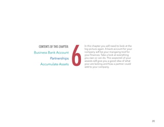 20
In this chapter you will need to look at the
big picture again. A bank account for your
company will be your mangaing tool for
your finances. Take a look at everything
you own or can do. This assesmet of your
assests will give you a good idea of what
your are lacking and how a partner could
add to your company.
6
CONTENTS OF THIS CHAPTER:
Business Bank Account
Partnerships
Accumulate Assets
 
