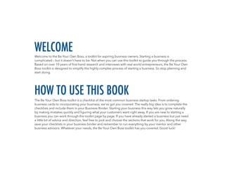 Welcome to the Be Your Own Boss, a toolkit for aspiring business owners. Starting a business is
complicated – but it doesn’t have to be. Not when you can use this toolkit to guide you through the process.
Based on over 10 years of first hand research and interviews with real world entrepreneurs, the Be Your Own
Boss toolkit is designed to simplify the highly complex process of starting a business. So stop planning and
start doing.
The Be Your Own Boss toolkit is a checklist of the most common business startup tasks. From ordering
business cards to incorporating your business, we’ve got you covered. The really big idea is to complete the
checklists and include them in your Business Binder. Starting your business this way lets you grow naturally
by making mistakes quickly and figuring what your customers want right away. If you are new to starting a
business you can work through the toolkit page by page. If you have already started a business but just need
a little bit of advice and direction, feel free to pick and choose the sections that work for you. Along the way,
save your checklists in your business binder and remember to run everything by your mentor and other
business advisors. Whatever your needs, the Be Your Own Boss toolkit has you covered. Good luck!
WELCOME
HOW TO USE THIS BOOK
 