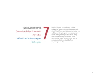 24
In this chapter you will start activly
marketing your company, by this point
you should have some costumers, but you
will be wanting to grow your costumer
base. With growth you will most likely
need more money to expand your
operations. Make sure you talk with a
professional accountant before
inquiring about loans.
7
CONTENTS OF THIS CHAPTER:
Develop A Referral Network
Advertise
Refine Your Business Again
Get a Loan
 