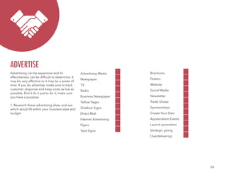 26
Advertising can be expensive and its
effectiveness can be difficult to determine. It
may be very effective or it may be a waste of
time. If you do advertise, make sure to track
customer response and keep costs as low as
possible. Don’t do it just to do it; make sure
you have a purpose.
1. Research these advertising ideas and see
which would fit within your business style and
budget
ADVERTISE
Advertising Media
Newspaper
TV
Radio
Business Newspaper
Yellow Pages
Outdoor Signs
Direct Mail
Internet Advertising
Flyers
Yard Signs
Brochures
Posters
Website
Social Media
Newsletter
Trade Shows
Sponsorships
Create Your Own
Appreciation Events
Launch promotion
Strategic giving
Overdelivering
 