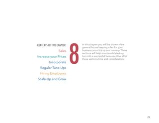 29
In this chapter you will be shown a few
general house keeping rules for your
business once it is up and running. These
sections will help a successful start-up,
turn into a successful business. Give all of
these sections time and consideration.
8
CONTENTS OF THIS CHAPTER:
Sales
Increase your Prices
Incorporate
Regular Tune-Ups
Hiring Employees
Scale-Up and Grow
 