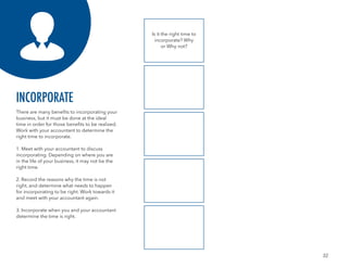 32
There are many benefits to incorporating your
business, but it must be done at the ideal
time in order for those benefits to be realized.
Work with your accountant to determine the
right time to incorporate.
1. Meet with your accountant to discuss
incorporating. Depending on where you are
in the life of your business, it may not be the
right time.
2. Record the reasons why the time is not
right, and determine what needs to happen
for incorporating to be right. Work towards it
and meet with your accountant again.
3. Incorporate when you and your accountant
determine the time is right.
INCORPORATE
Is it the right time to
incorporate? Why
or Why not?
 