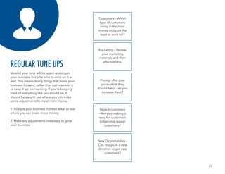 33
Most of your time will be spent working in
your business, but take time to work on it as
well. This means doing things that move your
business forward, rather than just maintain it
or keep it up and running. If you’re keeping
track of everything like you should be, it
should be easy to see where you can make
some adjustments to make more money.
1. Analyze your business in these areas to see
where you can make more money.
2. Make any adjustments necessary to grow
your business
REGULAR TUNE UPS
Customers – Which
type of customers
bring in the most
money and cost the
least to work for?
Marketing – Review
your marketing
materials and their
effectiveness.
Pricing – Are your
prices what they
should be or can you
increase them?
Repeat customers
– Are you making it
easy for customers
to become repeat
customers?
New Opportunities –
Can you go in a new
direction to get new
customers?
 