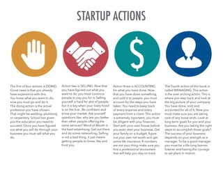 The first of four actions is DOING.
Good news is that you already
have expereince wtih this.
You know what you want to do,
now you must go and do it.
The doing action is the actual
profession you have chosen.
That might be welding, plumbing
or carpentery. School has given
you the education you need to
succeed. Once you have figured
out what you will do through your
business you must sell what you
do.
Action two is SELLING. Now that
you have figured out what you
want to do, you must convince
people to pay you for it. Selling
yourself is hard for alot of people
but it is key when your lively hood
is on the line . Be confident and
know your market. Ask yourself
questions like; why are you better
than other people offering the
same services? Word of Mouth is
the best advertising. Get out there
and do some networking. Selling
is not a bad thing, it just means
getting people to know, like and
trust you.
Action three is ACCOUNTING
for what you have done. Now
that you have done something,
and sold it to poeple, you must
account for the steps you have
taken. You need to keep track
of every expense and every
payment from a client. This action
is extremely inportatnt, you must
be diligent with your finances.
Start with your own house before
you even start your business. Get
your family on a budget, figure
out your own net worth and get
some life insurance. If numbers
are not your thing make sure you
hire a professional accountant
that will help you stay on track.
The Fourth action of this book is
called MANAGING. This action
is the over arching action. This is
where you step back and look at
the big picture of your company.
You have done, sold and
accounted for all of it. Now you
must make sure you are taking
care of any loose ends. Look at
long term goals for you and your
business. Are you taking the right
steps to accomplish those goals?
The success of your business
depends on your strength as a
manager. To be a good manager
you must be a life long learner,
listener and having the courage
to set plans in motion.
STARTUP ACTIONS
 