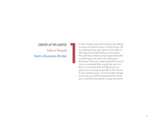 1
In this chapter you will need to be willing
to step out side of your comfort zone. As
an entreprenuer you need to be able to
talk about yourself and your business.
You will also need to stay organized with
everything to do with your business.
Business’ that are organized will be much
more successful then ones that are not.
Be in a mind set that will allow you to
grow your company quickly in the future.
If you conduct your business like a large
business, you will be prepared for when
your business becomes a large business.
1
CONTENTS OF THIS CHAPTER:
Talk to People
Start a Business Binder
 