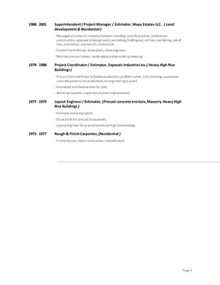 Page 3 
1988- 2001 Superintendent / Project Manager / Estimator, Mayo Estates LLC. ( Land 
Development & Residential ) 
· Managed all areas of company function including: Land Acquisition, Subdivision 
construction, approval of design work, permitting, bidding out, utilities, marketing, sale of 
lots, and homes, oversee all construction. 
· Custom home design, draw plans, value engineer. 
· Maintenance on homes, landscaping and grounds up keeping. 
1979- 1988 Project Coordinator / Estimator, Exposaic Industries Inc.( Heavy High Rise 
Buildings ) 
· Precast Concrete Plant: Schedule production, problem solver, cost checking, supervised 
concrete patterns for production, tie engineering to plant. 
· Estimated and develop bids for jobs. 
· Welding inspector, supervise all plant improvements. 
1977- 1979 Layout Engineer / Estimator, (Precast concrete erectors, Masonry Heavy High 
Rise Buildings ) 
· Estimate and bid projects. 
· Draw plans for precast brick panels. 
· Layout engineer for precast panels on high rise buildings 
1975- 1977 Rough & Finish Carpenter, (Residential ) 
· Frame Houses. Deck construction, remodel work 
