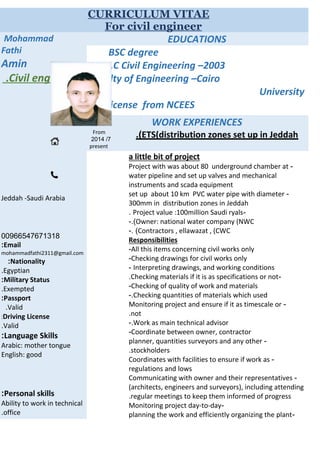 CURRICULUM VITAE
For civil engineer
EDUCATIONSMohammad
Fathi
Amin
Civil engineer.
Jeddah -Saudi Arabia
00966547671318
Email:
mohammadfathi2311@gmail.com
Nationality:
Egyptian.
Military Status:
Exempted.
Passport:
Valid.
Driving License:
Valid.
Language Skills:
Arabic: mother tongue
English: good
Personal skills:
Ability to work in technical
office.
BSC degree
B.S.C Civil Engineering –2003
Faculty of Engineering –Cairo
University
FE license from NCEES
WORK EXPERIENCES
ETS(distribution zones set up in Jeddah.(From
7/2014
present
a little bit of project
-Project with was about 80 underground chamber at
water pipeline and set up valves and mechanical
instruments and scada equipment
-set up about 10 km PVC water pipe with diameter
300mm in distribution zones in Jeddah
-Project value :100million Saudi ryals.
Owner: national water company (NWC.(-
Contractors , ellawazat , (CWC-. (
Responsibilities
All this items concerning civil works only-
Checking drawings for civil works only-
Interpreting drawings, and working conditions-
-Checking materials if it is as specifications or not.
Checking of quality of work and materials-
Checking quantities of materials which used-.
-Monitoring project and ensure if it as timescale or
not.
Work as main technical advisor.-
Coordinate between owner, contractor-
-planner, quantities surveyors and any other
stockholders.
-Coordinates with facilities to ensure if work as
regulations and lows
-Communicating with owner and their representatives
(architects, engineers and surveyors), including attending
regular meetings to keep them informed of progress.
-Monitoring project day-to-day
-planning the work and efficiently organizing the plant
 