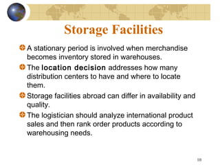 10
Storage Facilities
A stationary period is involved when merchandise
becomes inventory stored in warehouses.
The location decision addresses how many
distribution centers to have and where to locate
them.
Storage facilities abroad can differ in availability and
quality.
The logistician should analyze international product
sales and then rank order products according to
warehousing needs.
 
