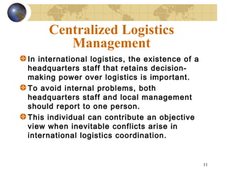 11
Centralized Logistics
Management
In international logistics, the existence of a
headquarters staff that retains decision-
making power over logistics is important.
To avoid internal problems, both
headquarters staff and local management
should report to one person.
This individual can contribute an objective
view when inevitable conflicts arise in
international logistics coordination.
 