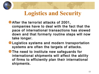 13
Logistics and Security
After the terrorist attacks of 2001,
companies have to deal with the fact that the
pace of international transactions has slowed
down and that formerly routine steps will now
take longer.
Logistics systems and modern transportation
systems are often the targets of attacks.
The need to institute new safeguards for
international shipments will affect the ability
of firms to efficiently plan their international
shipments.
 
